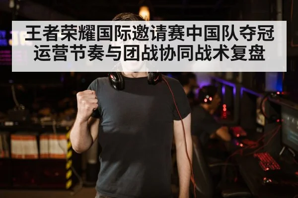王者荣耀国际邀请赛中国队夺冠 运营节奏与团战协同战术复盘